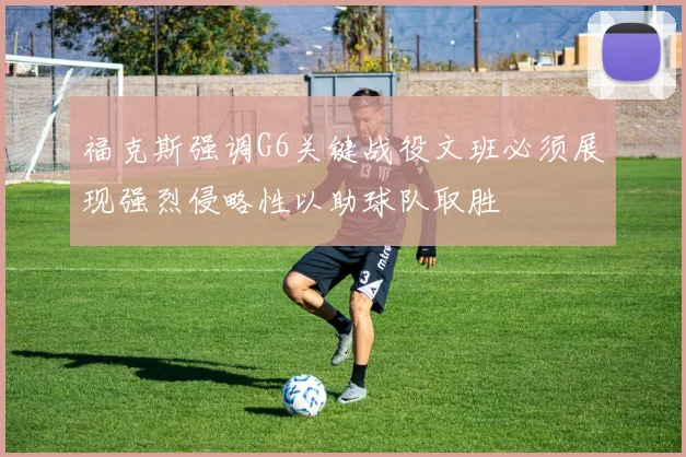 福克斯强调G6关键战役文班必须展现强烈侵略性以助球队取胜