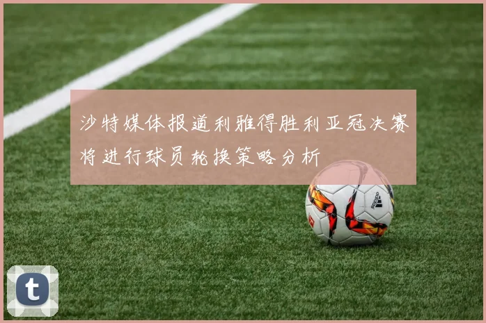 沙特媒体报道利雅得胜利亚冠决赛将进行球员轮换策略分析