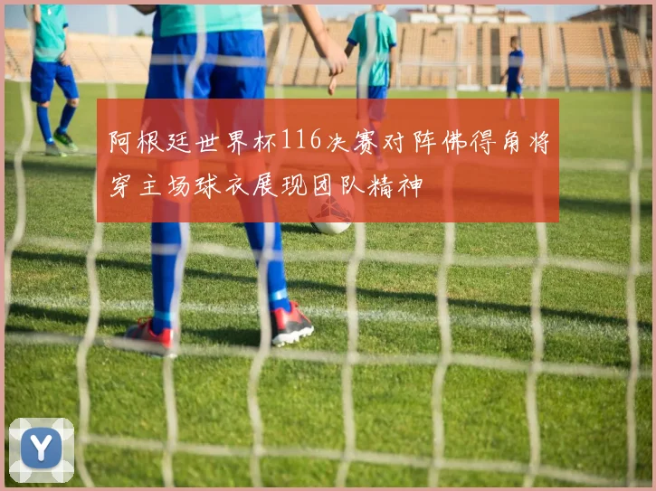 阿根廷世界杯116决赛对阵佛得角将穿主场球衣展现团队精神