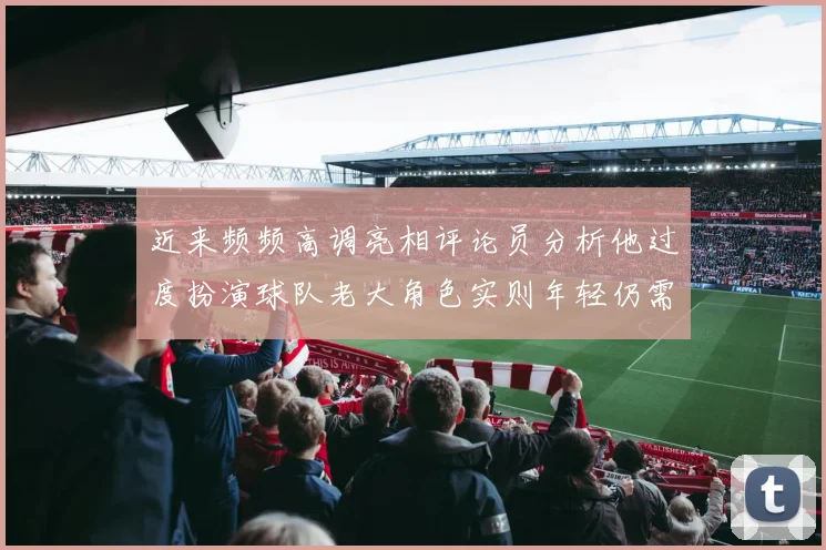 近来频频高调亮相评论员分析他过度扮演球队老大角色实则年轻仍需成长
