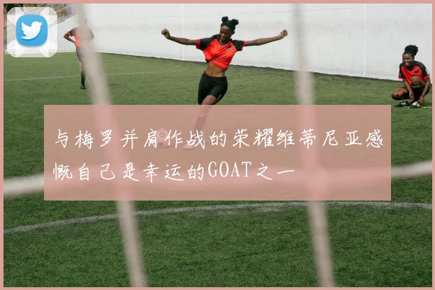 与梅罗并肩作战的荣耀维蒂尼亚感慨自己是幸运的GOAT之一