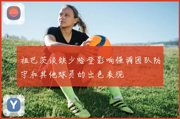 祖巴茨谈缺少哈登影响强调团队防守和其他球员的出色表现