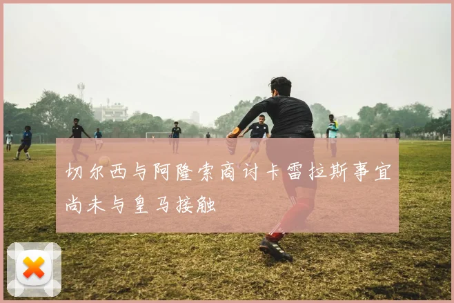 切尔西与阿隆索商讨卡雷拉斯事宜尚未与皇马接触
