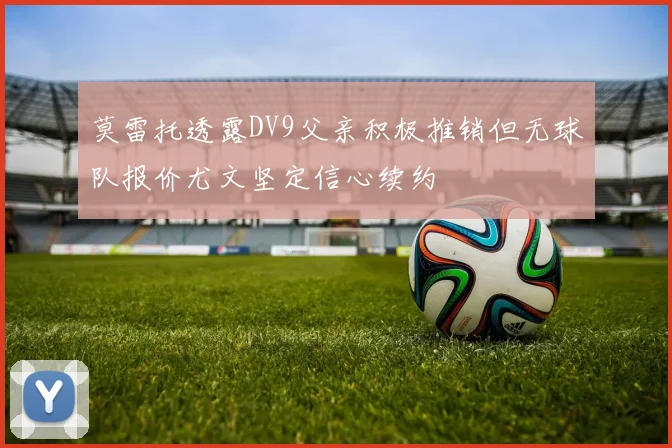 莫雷托透露DV9父亲积极推销但无球队报价尤文坚定信心续约