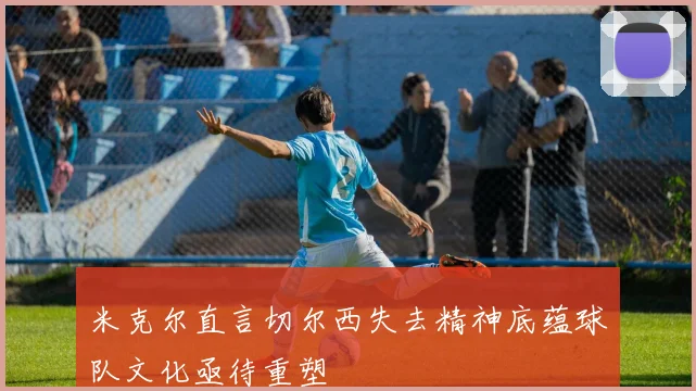米克尔直言切尔西失去精神底蕴球队文化亟待重塑