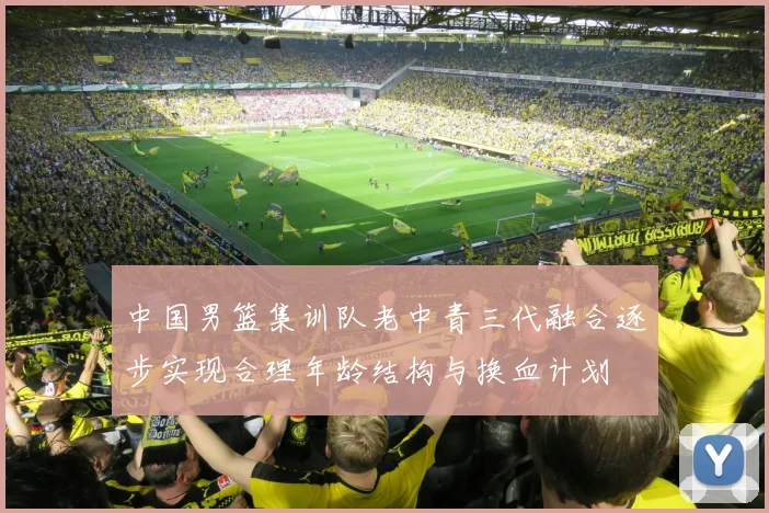 中国男篮集训队老中青三代融合逐步实现合理年龄结构与换血计划