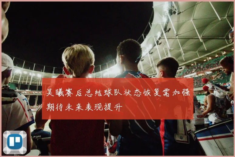 吴曦赛后总结球队状态恢复需加强期待未来表现提升