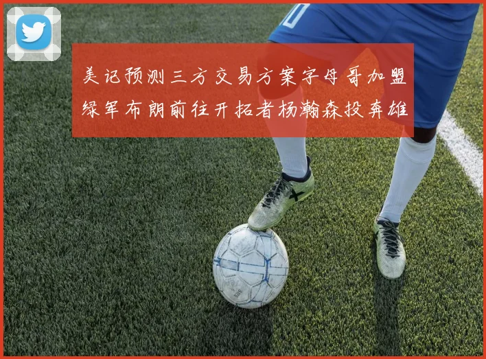 美记预测三方交易方案字母哥加盟绿军布朗前往开拓者杨瀚森投奔雄鹿