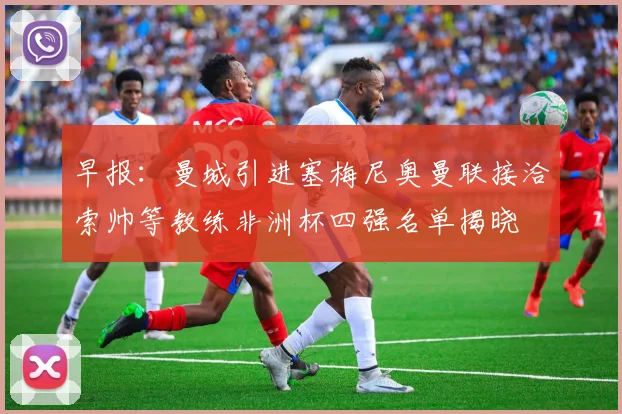 早报：曼城引进塞梅尼奥曼联接洽索帅等教练非洲杯四强名单揭晓