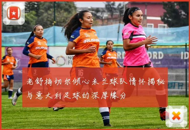 老舒梅切尔倾心米兰球队情怀揭秘与意大利足球的深厚缘分