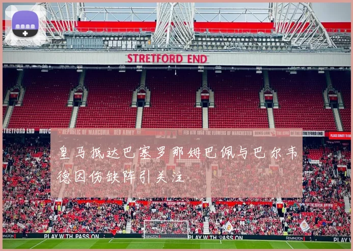 皇马抵达巴塞罗那姆巴佩与巴尔韦德因伤缺阵引关注