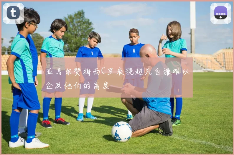 亚马尔赞梅西C罗表现超凡自谦难以企及他们的高度