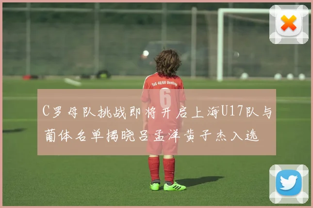 C罗母队挑战即将开启上海U17队与葡体名单揭晓吕孟洋黄子杰入选