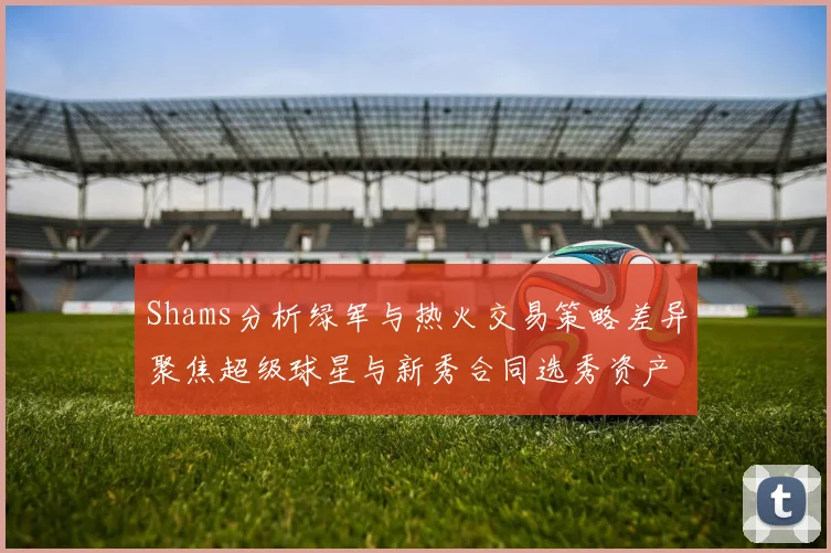 Shams分析绿军与热火交易策略差异聚焦超级球星与新秀合同选秀资产