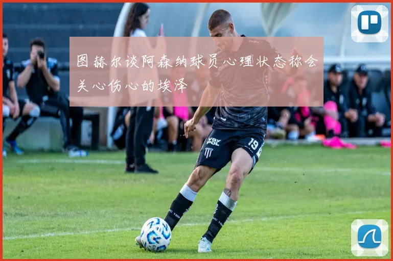 图赫尔谈阿森纳球员心理状态称会关心伤心的埃泽