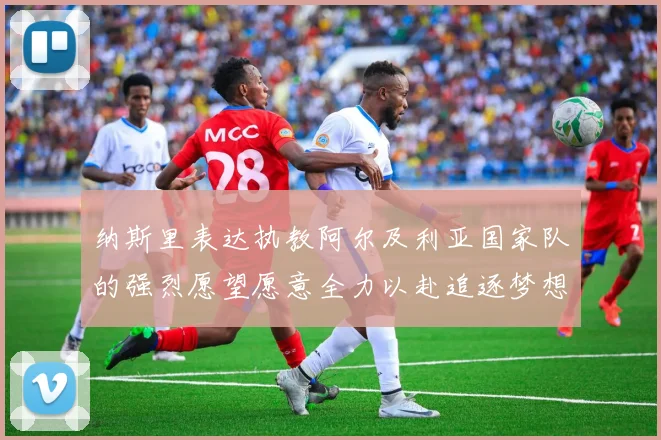 纳斯里表达执教阿尔及利亚国家队的强烈愿望愿意全力以赴追逐梦想