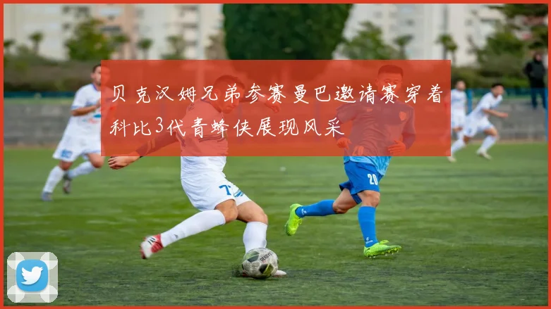 贝克汉姆兄弟参赛曼巴邀请赛穿着科比3代青蜂侠展现风采