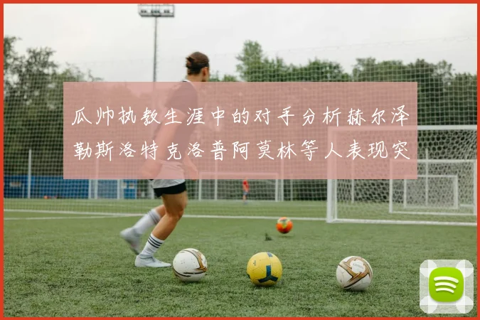 瓜帅执教生涯中的对手分析赫尔泽勒斯洛特克洛普阿莫林等人表现突出
