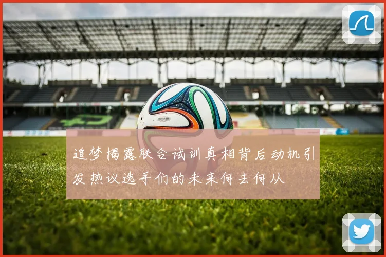 追梦揭露联合试训真相背后动机引发热议选手们的未来何去何从